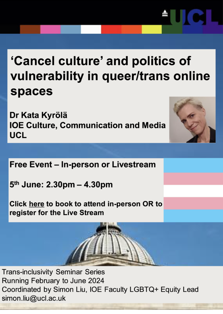 ‘Cancel culture’ and politics of
vulnerability in queer/trans online
spaces
Dr Kata Kyrölä
IOE Culture, Communication and Media
UCL
Free Event – In-person or Livestream
5th June: 2.30pm – 4.30pm