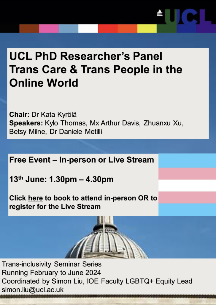 UCL PhD Researcher’s Panel
Trans Care & Trans People in the
Online World
Chair: Dr Kata Kyrölä
Speakers: Kylo Thomas, Mx Arthur Davis, Zhuanxu Xu,
Betsy Milne, Dr Daniele Metilli
Free Event – In-person or Live Stream
13th June: 1.30pm – 4.30pm